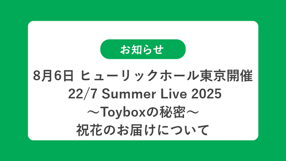 8月6日 ヒューリックホール東京開催  22/7 Summer Live 2025 〜Toyboxの秘密〜 祝花（楽屋花・フラスタ/スタンド花）のお届けについて